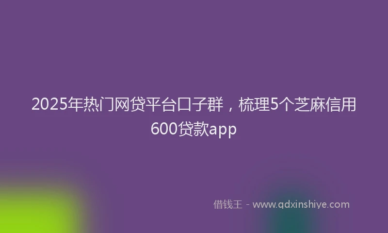 2025年热门网贷平台口子群，梳理5个芝麻信用600贷款app