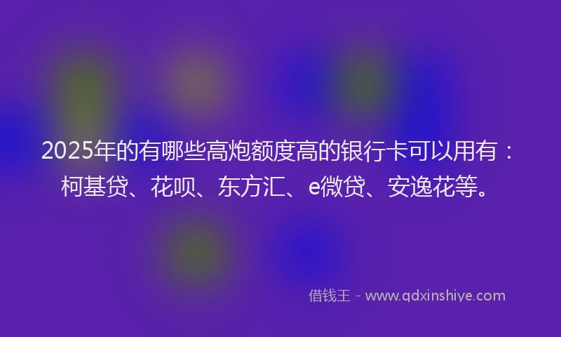 2025年的有哪些高炮额度高的银行卡可以用有：柯基贷、花呗、东方汇、e微贷、安逸花等。