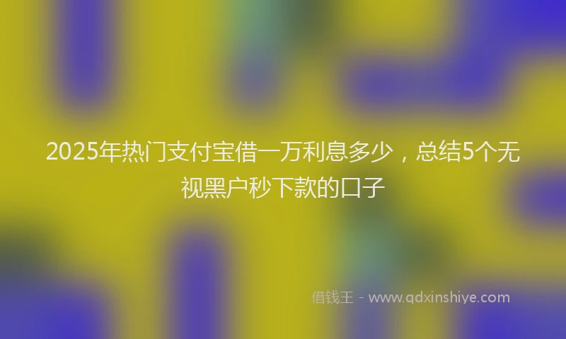 2025年热门支付宝借一万利息多少，总结5个无视黑户秒下款的口子