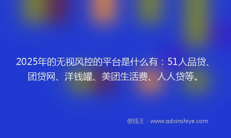 2025年的无视风控的平台是什么有：51人品贷、团贷网、洋钱罐、美团生活费、人人贷等。
