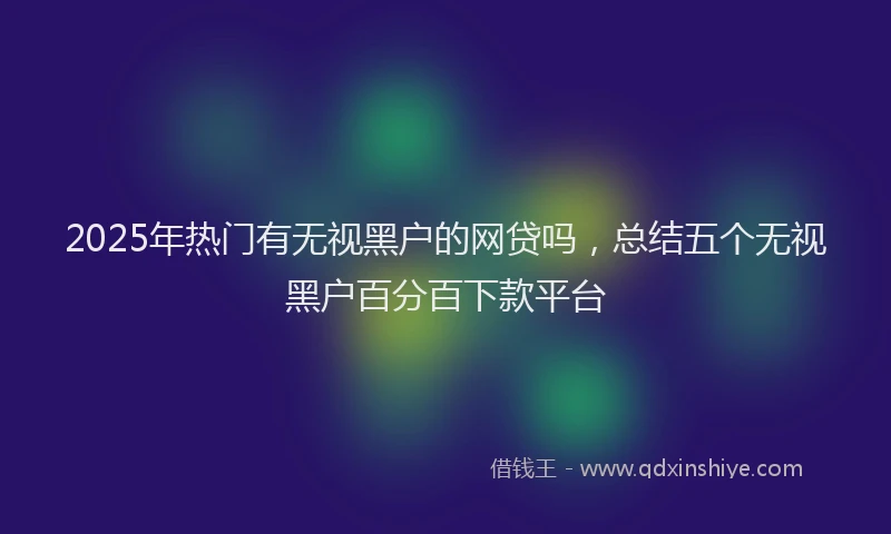 2025年热门有无视黑户的网贷吗，总结五个无视黑户百分百下款平台