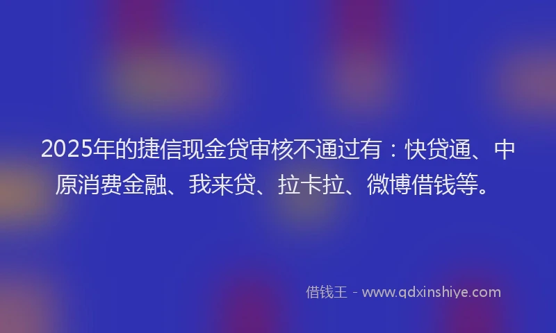 2025年的捷信现金贷审核不通过有：快贷通、中原消费金融、我来贷、拉卡拉、微博借钱等。
