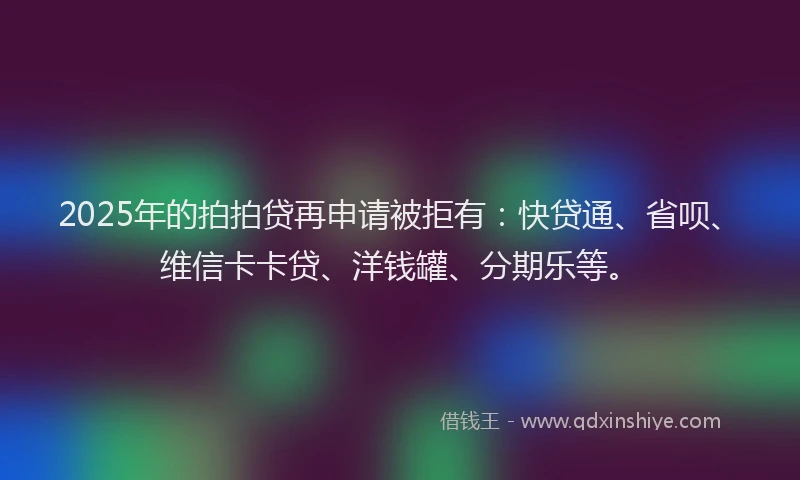 2025年的拍拍贷再申请被拒有：快贷通、省呗、维信卡卡贷、洋钱罐、分期乐等。