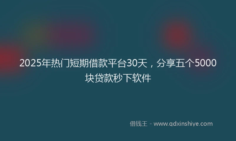 2025年热门短期借款平台30天，分享五个5000块贷款秒下软件