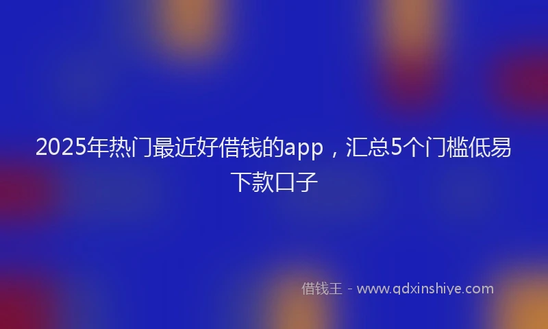 2025年热门最近好借钱的app，汇总5个门槛低易下款口子