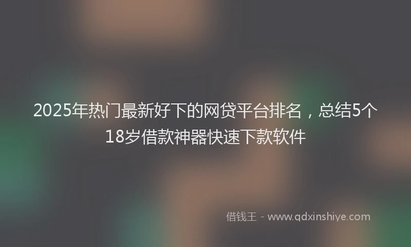 2025年热门最新好下的网贷平台排名，总结5个18岁借款神器快速下款软件