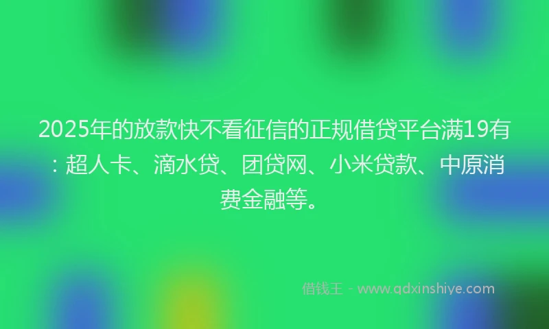 2025年的放款快不看征信的正规借贷平台满19有：超人卡、滴水贷、团贷网、小米贷款、中原消费金融等。