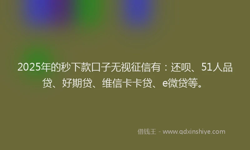 2025年的秒下款口子无视征信有：还呗、51人品贷、好期贷、维信卡卡贷、e微贷等。