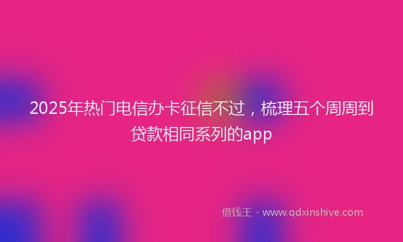 2025年热门电信办卡征信不过，梳理五个周周到贷款相同系列的app