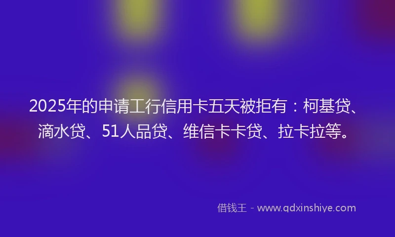 2025年的申请工行信用卡五天被拒有：柯基贷、滴水贷、51人品贷、维信卡卡贷、拉卡拉等。