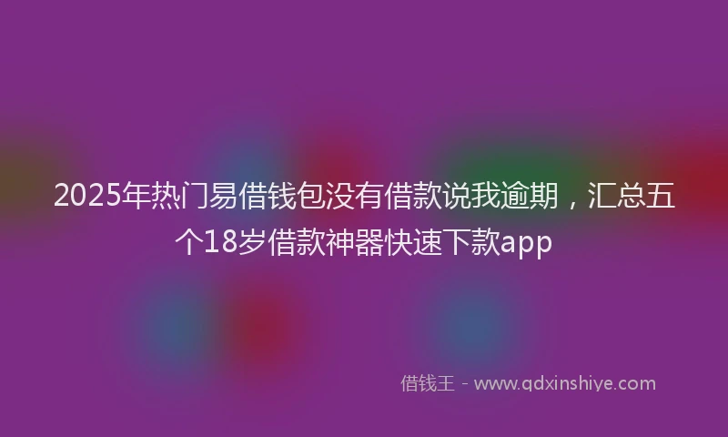 2025年热门易借钱包没有借款说我逾期，汇总五个18岁借款神器快速下款app