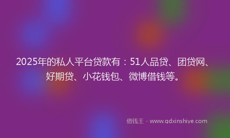 2025年的私人平台贷款有：51人品贷、团贷网、好期贷、小花钱包、微博借钱等。