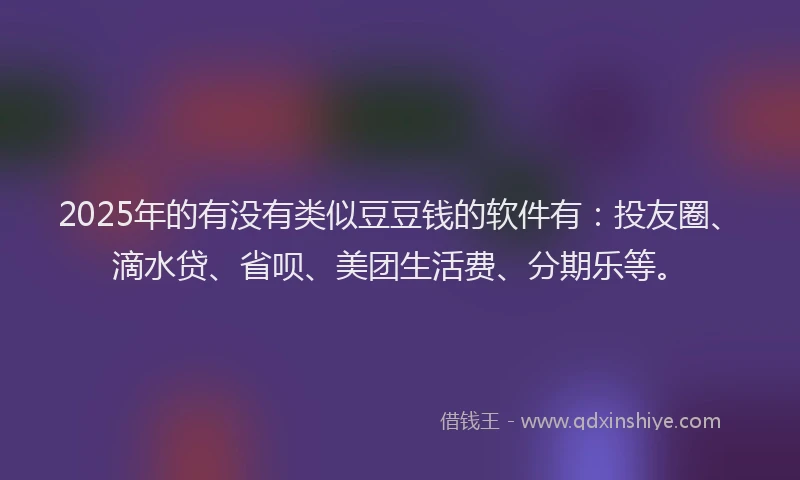 2025年的有没有类似豆豆钱的软件有：投友圈、滴水贷、省呗、美团生活费、分期乐等。