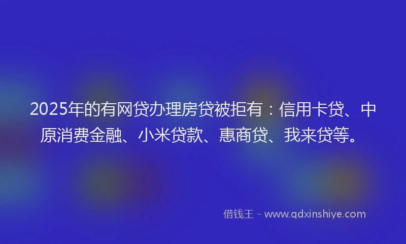2025年的有网贷办理房贷被拒有：信用卡贷、中原消费金融、小米贷款、惠商贷、我来贷等。