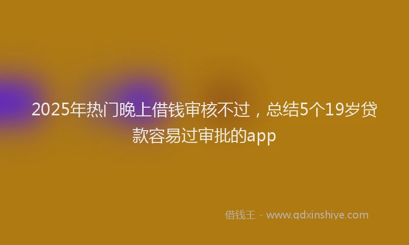 2025年热门晚上借钱审核不过，总结5个19岁贷款容易过审批的app
