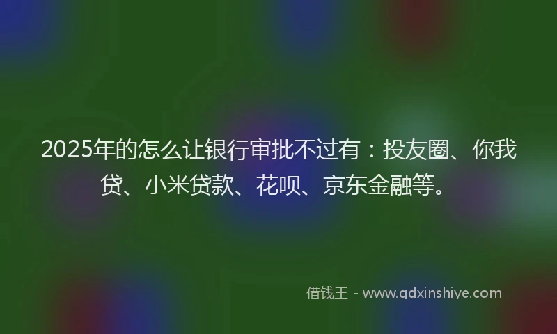 2025年的怎么让银行审批不过有：投友圈、你我贷、小米贷款、花呗、京东金融等。