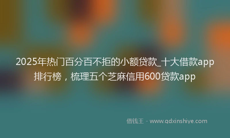 2025年热门百分百不拒的小额贷款_十大借款app排行榜，梳理五个芝麻信用600贷款app