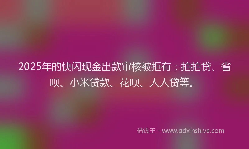 2025年的快闪现金出款审核被拒有：拍拍贷、省呗、小米贷款、花呗、人人贷等。