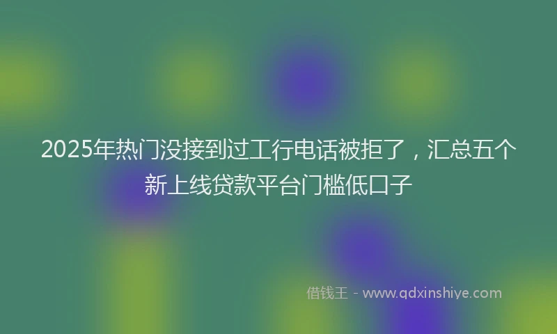 2025年热门没接到过工行电话被拒了，汇总五个新上线贷款平台门槛低口子