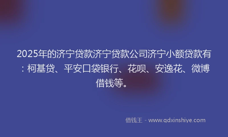 2025年的济宁贷款济宁贷款公司济宁小额贷款有：柯基贷、平安口袋银行、花呗、安逸花、微博借钱等。