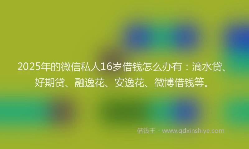 2025年的微信私人16岁借钱怎么办有：滴水贷、好期贷、融逸花、安逸花、微博借钱等。
