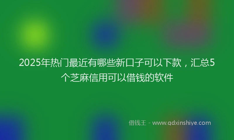 2025年热门最近有哪些新口子可以下款，汇总5个芝麻信用可以借钱的软件