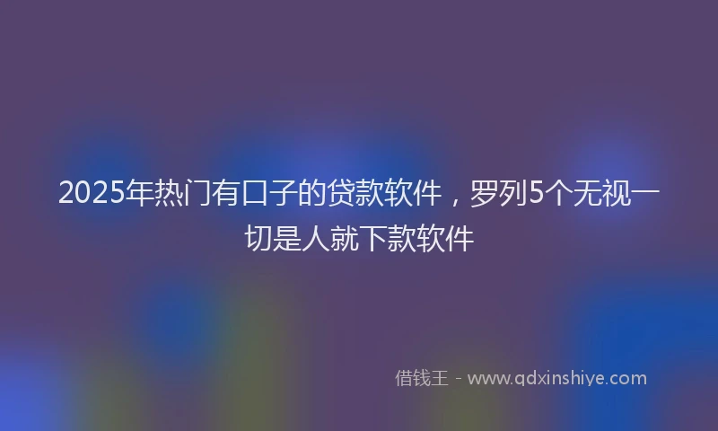 2025年热门有口子的贷款软件，罗列5个无视一切是人就下款软件