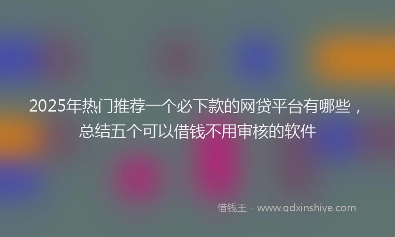 2025年热门推荐一个必下款的网贷平台有哪些，总结五个可以借钱不用审核的软件