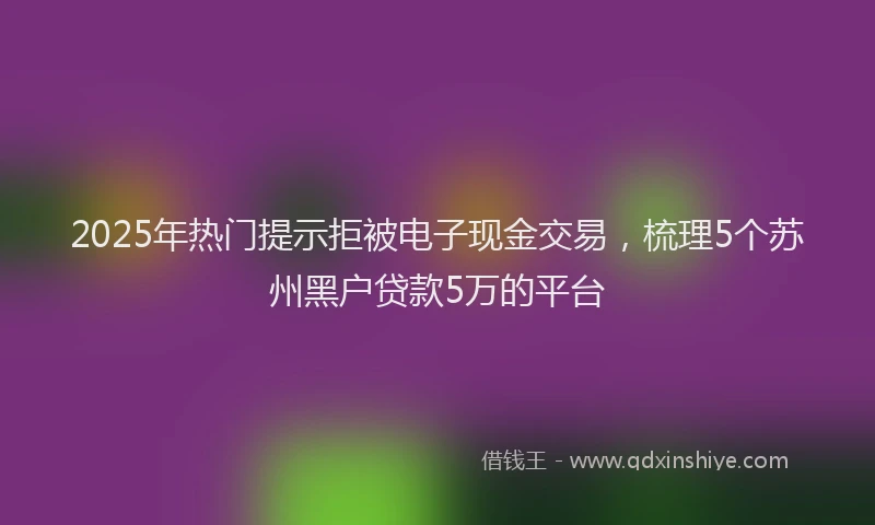 2025年热门提示拒被电子现金交易，梳理5个苏州黑户贷款5万的平台
