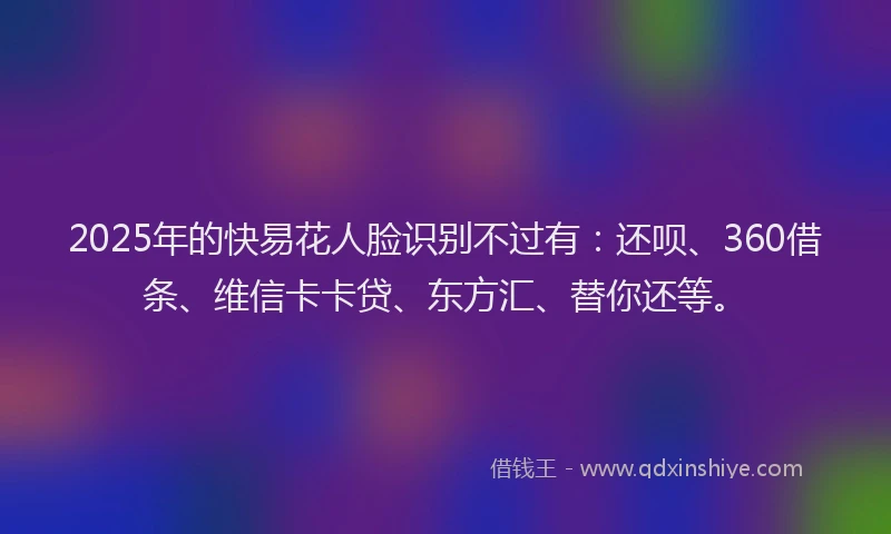 2025年的快易花人脸识别不过有：还呗、360借条、维信卡卡贷、东方汇、替你还等。