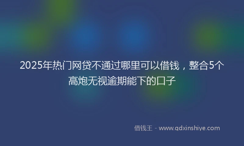 2025年热门网贷不通过哪里可以借钱，整合5个高炮无视逾期能下的口子