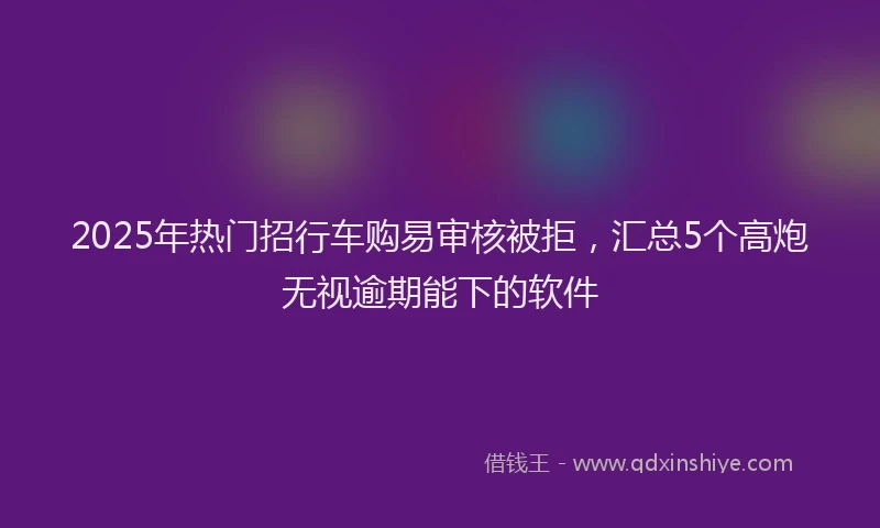 2025年热门招行车购易审核被拒，汇总5个高炮无视逾期能下的软件