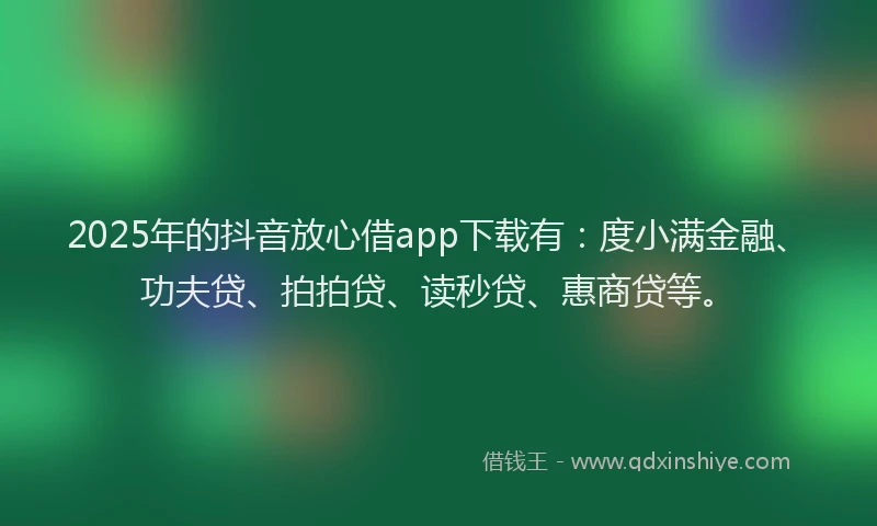2025年的抖音放心借app下载有：度小满金融、功夫贷、拍拍贷、读秒贷、惠商贷等。
