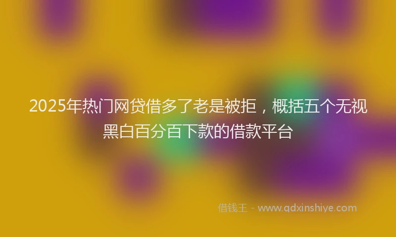 2025年热门网贷借多了老是被拒，概括五个无视黑白百分百下款的借款平台