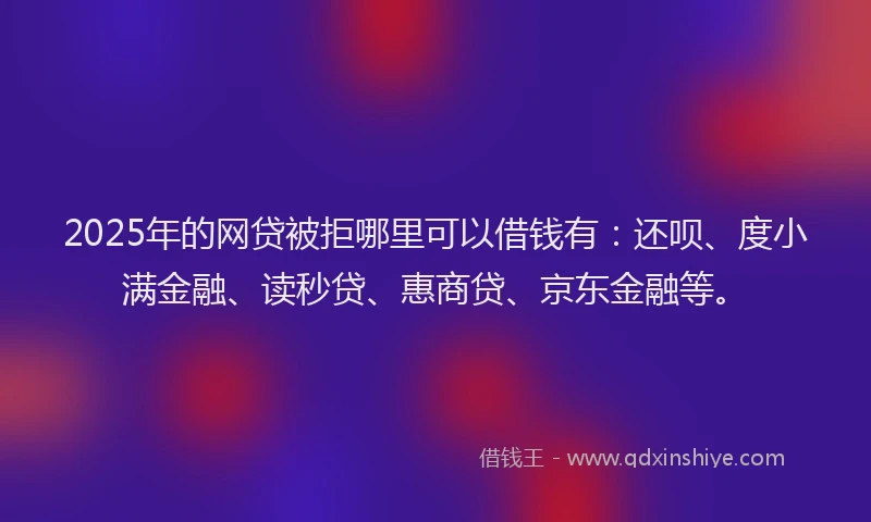 2025年的网贷被拒哪里可以借钱有：还呗、度小满金融、读秒贷、惠商贷、京东金融等。