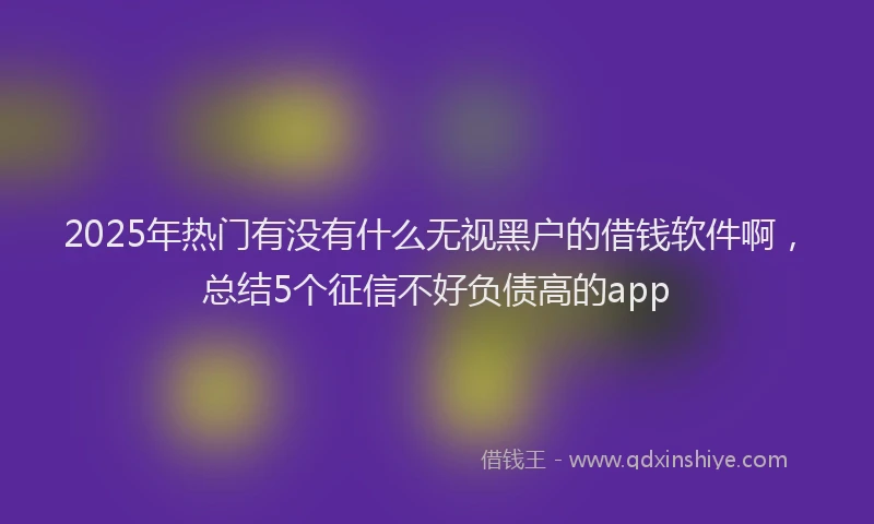 2025年热门有没有什么无视黑户的借钱软件啊，总结5个征信不好负债高的app