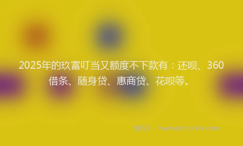 2025年的玖富叮当又额度不下款有：还呗、360借条、随身贷、惠商贷、花呗等。