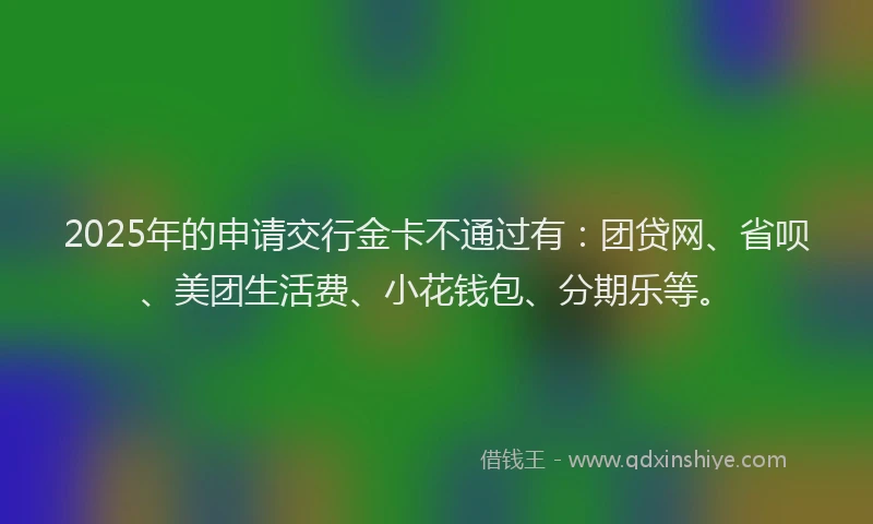 2025年的申请交行金卡不通过有：团贷网、省呗、美团生活费、小花钱包、分期乐等。