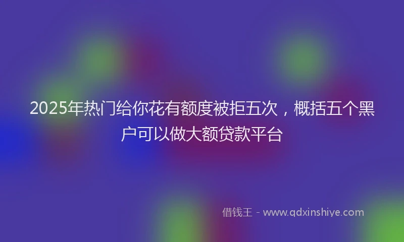 2025年热门给你花有额度被拒五次，概括五个黑户可以做大额贷款平台