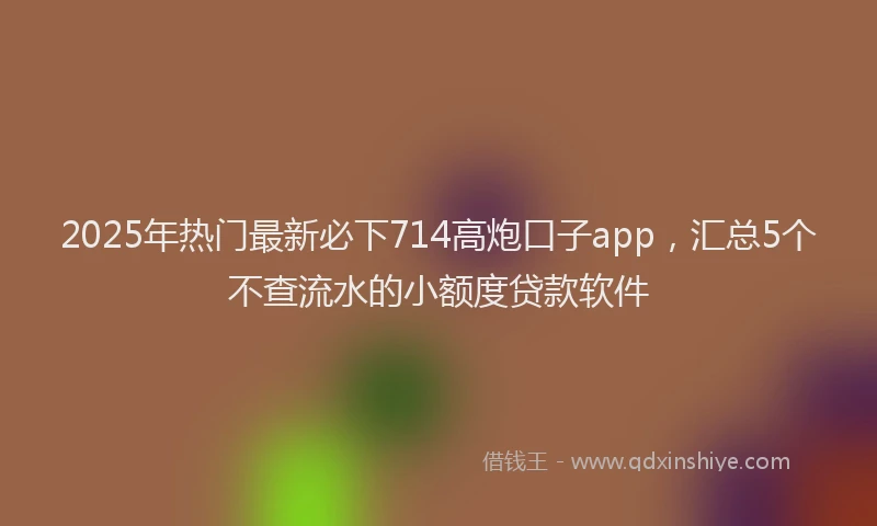 2025年热门最新必下714高炮口子app，汇总5个不查流水的小额度贷款软件