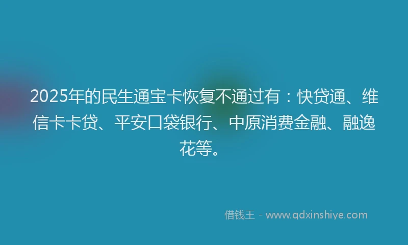 2025年的民生通宝卡恢复不通过有：快贷通、维信卡卡贷、平安口袋银行、中原消费金融、融逸花等。