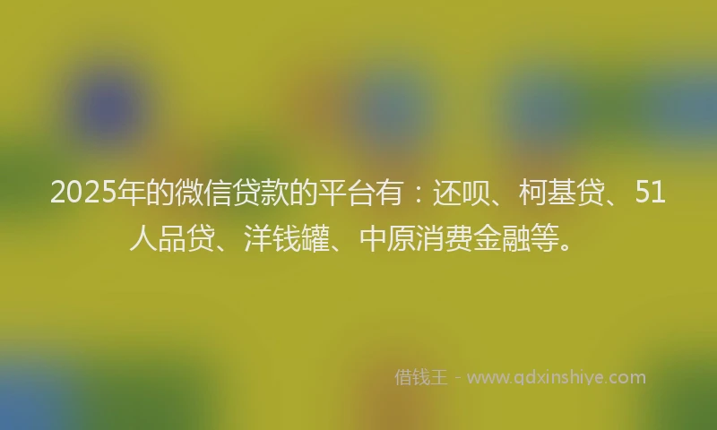 2025年的微信贷款的平台有：还呗、柯基贷、51人品贷、洋钱罐、中原消费金融等。