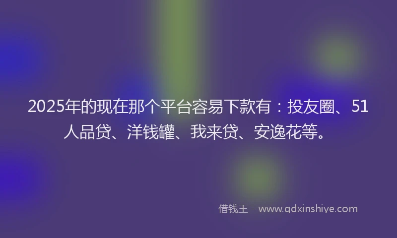 2025年的现在那个平台容易下款有：投友圈、51人品贷、洋钱罐、我来贷、安逸花等。