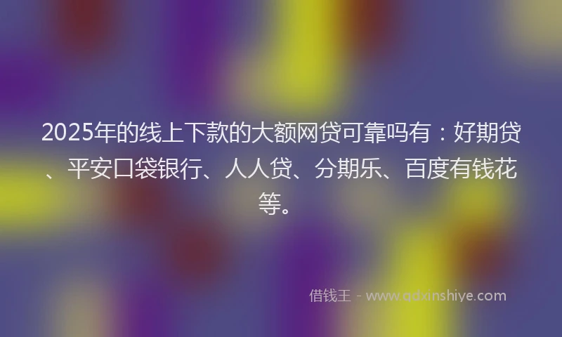 2025年的线上下款的大额网贷可靠吗有：好期贷、平安口袋银行、人人贷、分期乐、百度有钱花等。