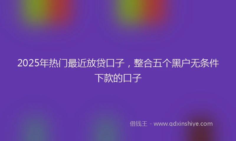 2025年热门最近放贷口子，整合五个黑户无条件下款的口子