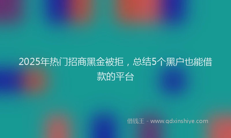 2025年热门招商黑金被拒，总结5个黑户也能借款的平台
