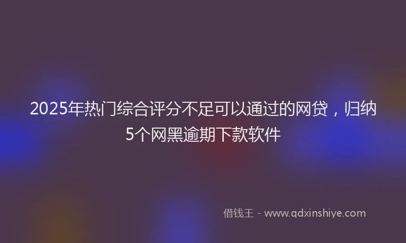 2025年热门综合评分不足可以通过的网贷，归纳5个网黑逾期下款软件