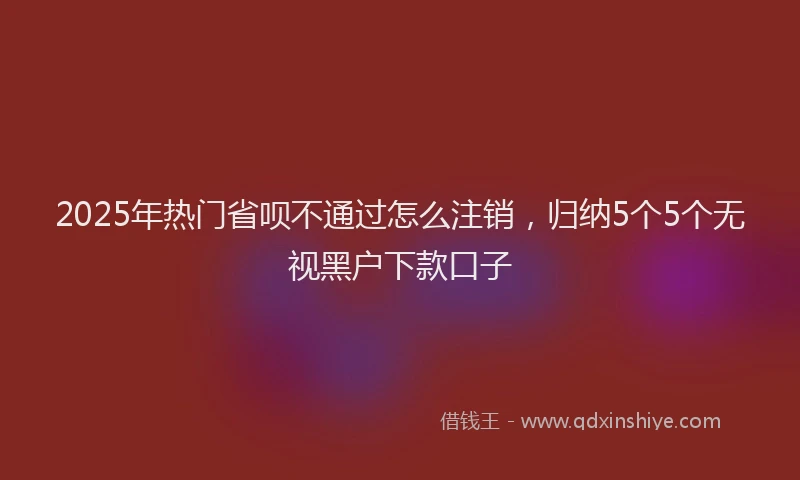 2025年热门省呗不通过怎么注销，归纳5个5个无视黑户下款口子