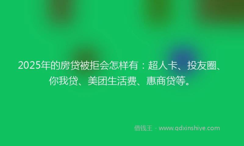 2025年的房贷被拒会怎样有：超人卡、投友圈、你我贷、美团生活费、惠商贷等。