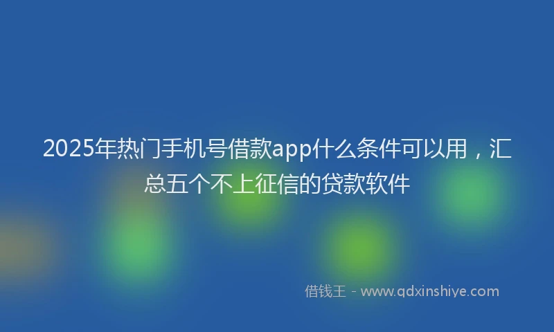 2025年热门手机号借款app什么条件可以用，汇总五个不上征信的贷款软件
